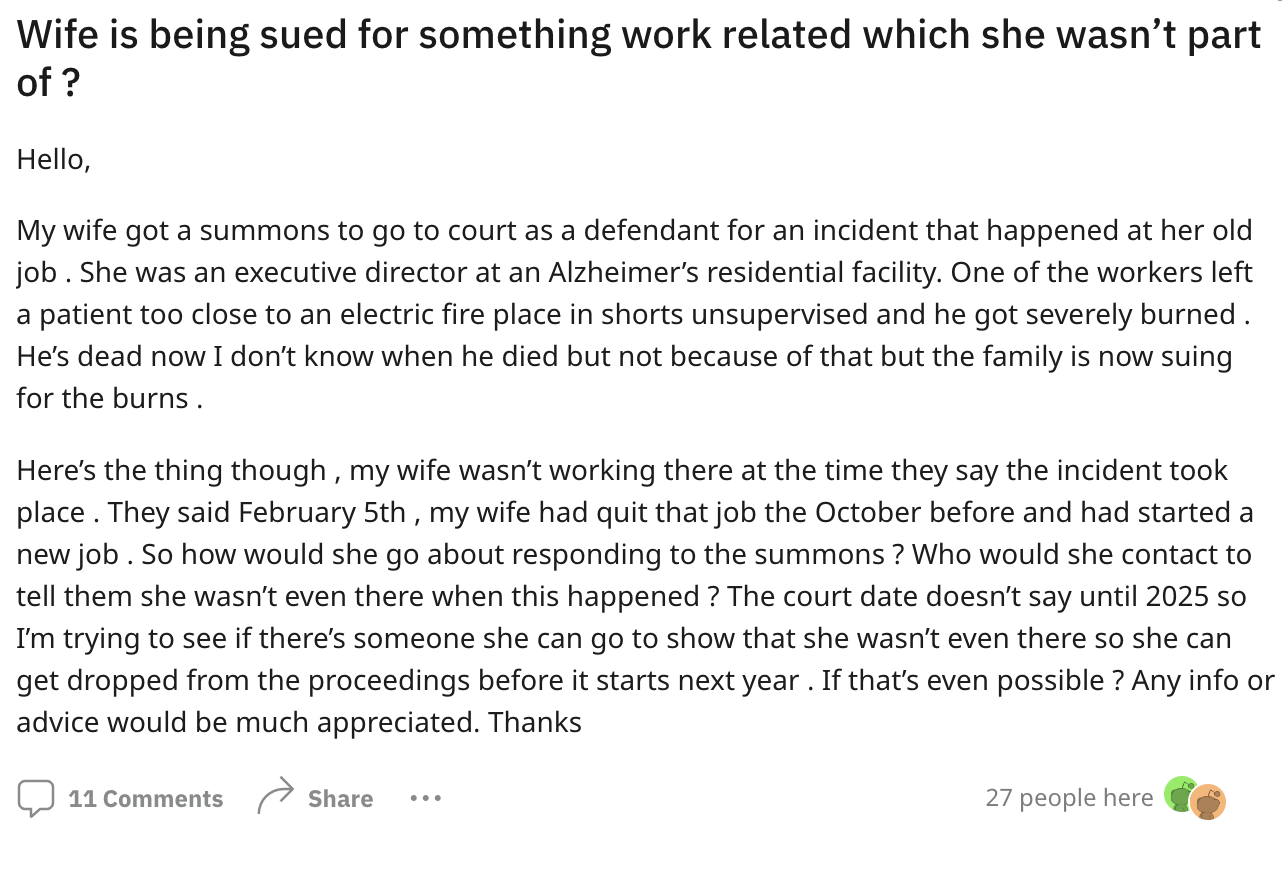 document - Wife is being sued for something work related which she wasn't part of? Hello, My wife got a summons to go to court as a defendant for an incident that happened at her old job. She was an executive director at an Alzheimer's residential facilit